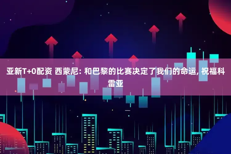 亚新T+0配资 西蒙尼: 和巴黎的比赛决定了我们的命运, 祝福科雷亚