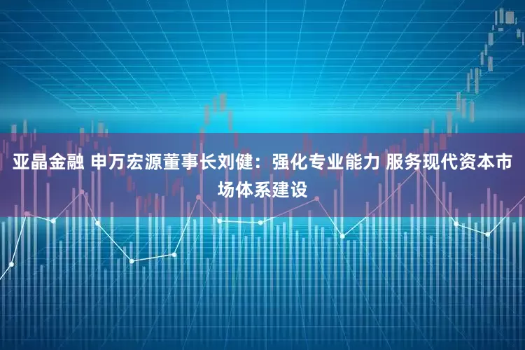 亚晶金融 申万宏源董事长刘健：强化专业能力 服务现代资本市场体系建设