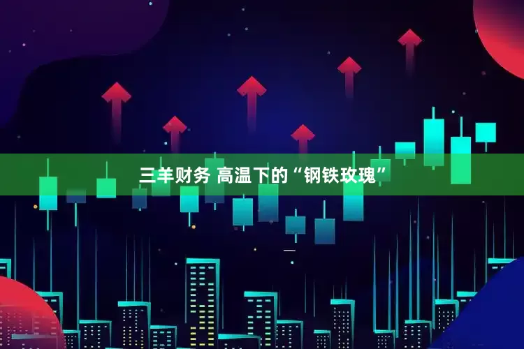 三羊财务 高温下的“钢铁玫瑰”