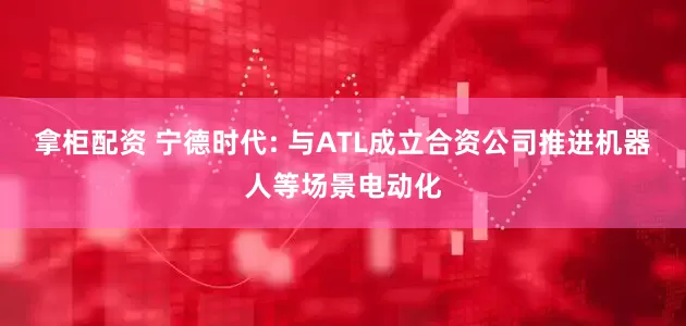 拿柜配资 宁德时代: 与ATL成立合资公司推进机器人等场景电动化