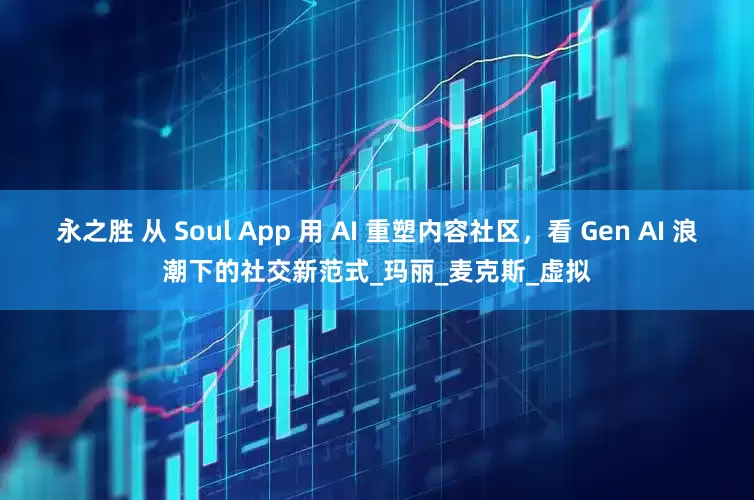 永之胜 从 Soul App 用 AI 重塑内容社区，看 Gen AI 浪潮下的社交新范式_玛丽_麦克斯_虚拟