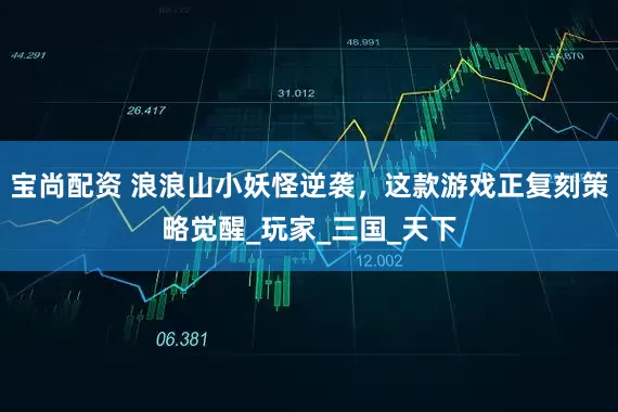 宝尚配资 浪浪山小妖怪逆袭，这款游戏正复刻策略觉醒_玩家_三国_天下