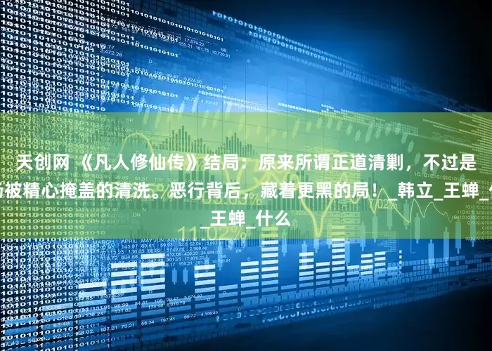 天创网 《凡人修仙传》结局：原来所谓正道清剿，不过是一场被精心掩盖的清洗。恶行背后，藏着更黑的局！_韩立_王蝉_什么