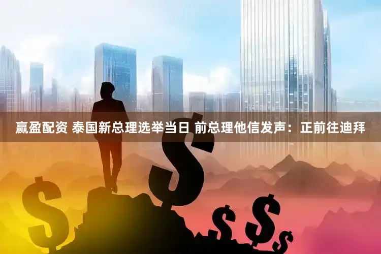 赢盈配资 泰国新总理选举当日 前总理他信发声：正前往迪拜