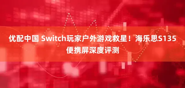 优配中国 Switch玩家户外游戏救星！海乐思S135便携屏深度评测