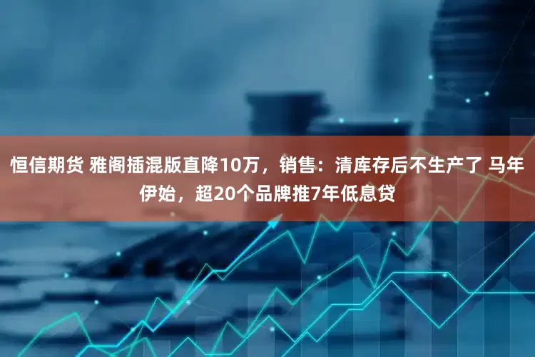 恒信期货 雅阁插混版直降10万，销售：清库存后不生产了 马年伊始，超20个品牌推7年低息贷
