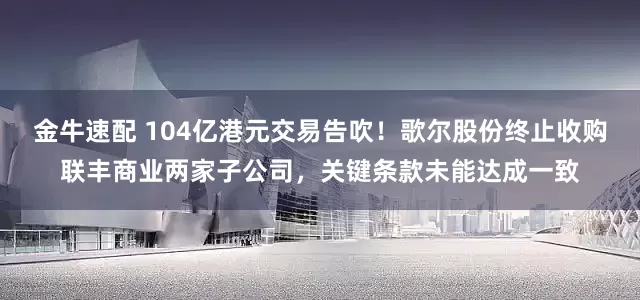 金牛速配 104亿港元交易告吹！歌尔股份终止收购联丰商业两家子公司，关键条款未能达成一致