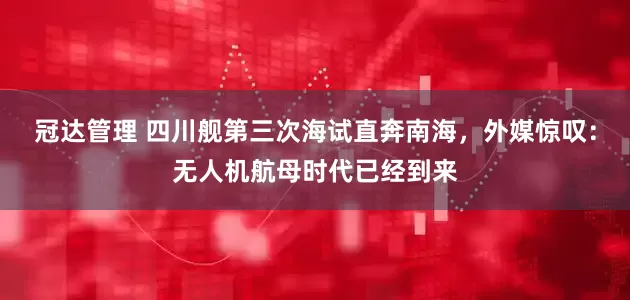 冠达管理 四川舰第三次海试直奔南海，外媒惊叹：无人机航母时代已经到来