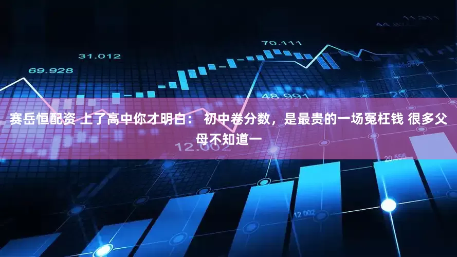 赛岳恒配资 上了高中你才明白： 初中卷分数，是最贵的一场冤枉钱 很多父母不知道一